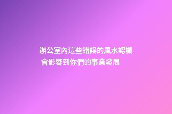 辦公室內這些錯誤的風水認識 會影響到你們的事業發展